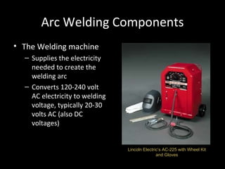 Arc Welding Components The Welding machine Supplies the electricity needed to create the welding arc Converts 120-240 volt AC electricity to welding voltage, typically 20-30 volts AC (also DC voltages) Lincoln Electric’s AC-225 with Wheel Kit and Gloves 