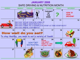 DON’T GET DISTRACTED……. JANUARY   2008  SAFE DRIVING & NUTRITION MONTH SUNDAY MONDAY TUESDAY WEDNESDAY THURSDAY FRIDAY SATURDAY 3 10 17 24 2 9 16 23 8 15 22 5 12 19 4 11 18 25 7 14 21 6 13 20 27 26 THOUGHT  OF THE WEEK To stay Healthy, you need to eat a variety of foods! 28 29 HOW IS YOUR DRIVING? ? DO YOU DRIVE DEFENSIVELY ? 30 CAUSE……… YOU DON’T WANT TO  END  UP LIKE THIS! DO YOU DRINK AND DRIVE? DO YOU WEAR YOUR SEATBELT? DO YOU COME TO A COMPLETE STOP AT THE STOP SIGN? How well do you eat? 31 