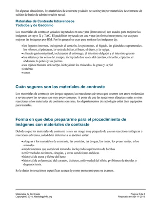 En algunas situaciones, los materiales de contraste yodados se sustituyen por materiales de contraste de
sulfato de bario de administración rectal.
Materiales de Contraste Intravenosos
Yodados y de Gadolinio
Los materiales de contraste yodados inyectados en una vena (intravenoso) son usados para mejorar las
imágenes de rayos X y TAC. El gadolinio inyectado en una vena (en forma intravenosa) se usa para
mejorar las imágenes por RM. Por lo general se usan para mejorar las imágenes de:
los órganos internos, incluyendo el corazón, los pulmones, el hígado, las glándulas suprarrenales,
los riñones, el páncreas, la vesícula biliar, el bazo, el útero, y la vejiga.
el tracto gastrointestinal, incluyendo el estómago, el intestino delgado y el intestino grueso
las arterias y las venas del cuerpo, incluyendo los vasos del cerebro, el cuello, el pecho, el
abdomen, la pelvis y las piernas
los tejidos blandos del cuerpo, incluyendo los músculos, la grasa y la piel
cerebro
senos
Cuán seguros son los materiales de contraste
Los materiales de contraste son drogas seguras; las reacciones adversas que ocurren son entre moderadas
a severas pero las severas son muy poco comunes. A pesar de que las reacciones alérgicas serias u otras
reacciones a los materiales de contraste son raras, los departamentos de radiología están bien equipados
para tratarlas.
Forma en que debo prepararme para el procedimiento de
imágenes con materiales de contraste
Debido a que los materiales de contraste tienen un riesgo muy pequeño de causar reacciones alérgicas o
reacciones adversas, usted debe informar a su médico sobre:
alergias a los materiales de contraste, las comidas, las drogas, las tintas, los preservantes, o los
animales
medicamentos que usted está tomando, incluyendo suplementos de hierbas
enfermedades recientes, cirugías, y otras condiciones médicas
historial de asma y fiebre del heno
historial de enfermedad del corazón, diabetes, enfermedad del riñón, problemas de tiroides o
drepanocitosis.
Se le darán instrucciones específicas acerca de como prepararse para su examen.
Materiales de Contraste Página 3 de 8
Copyright© 2016, RadiologyInfo.org Repasada en Apr-11-2016
 
