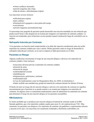 ritmos cardíacos anormales
presión sanguínea alta o baja
falta de aliento o dificultad para respirar
Las reacciones severas incluyen:
dificultad para respirar
paro cardíaco
hinchazón de la garganta u otras partes del cuerpo
convulsiones
presión sanguínea anormalmente baja
Un porcentaje muy pequeño de pacientes puede desarrollar una reacción retardada con una irritación que
puede ocurrir horas o días después de un examen por imágenes con materiales de contraste yodados. La
mayoría son moderadas, pero irritaciones severas pueden requerir medicación luego de consultarlo con su
médico.
Nefropatía Inducida por Contraste
A los pacientes con función renal comprometida se les debe dar especial consideración antes de recibir
materiales de contraste yodados por vena o arteria. Dichos pacientes están en riesgo de desarrollar la
nefropatía inducida por contraste, en la cual se empeora el daño preexistente en el riñón.
Pacientes en Riesgo
Algunas condiciones incrementan el riesgo de una reacción alérgica o adversa a los materiales de
contraste yodados. Estas incluyen:
reacciones adversas previas a materiales de contraste yodados
historial de asma
historial de alergia
enfermedad del corazón
deshidratación
drepanocitosis, policitemia y mieloma
enfermedad renal
el uso de medicamentos como los bloqueadores Beta, los AINE, la interleukina 2
haber recibido una cantidad muy grande de material de contraste durante las últimas 24 horas.
El hecho de tener un riesgo alto de reacción alérgica o adversa a los materiales de contraste no significa
necesariamente que el paciente no se pueda someter a un examen por imágenes con materiales de
contraste. En algunos casos se suministran medicamentos antes de administrar los materiales de contraste
para disminuir el riesgo de una reacción alérgica en los pacientes susceptibles.
RM-Gadolinio
Es menos probable que se produzca una reacción alérgica al material de contraste usado en la RM
llamado gadolinio, que a los materiales yodados usados para rayos X y de exploración por TAC. Muy
raramente, los pacientes son alérgicos a los materiales de contraste con gadolinio y experimentan urticaria
y picazón en los ojos. Las reacciones son usualmente moderadas y fácilmente controlables con
Materiales de Contraste Página 5 de 8
Copyright© 2016, RadiologyInfo.org Repasada en Apr-11-2016
 