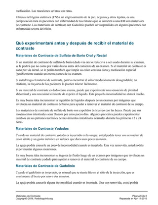 medicación. Las reacciones severas son raras.
Fibrosis nefrógena sistémica (FNS), un engrosamiento de la piel, órganos y otros tejidos, es una
complicación rara en pacientes con enfermedad de los riñones que se someten a una RM con materiales
de contraste. Los materiales de contraste con Gadolinio pueden ser suspendidos en algunos pacientes con
enfermedad severa del riñón.
Qué experimentaré antes y después de recibir el material de
contraste
Materiales de Contraste de Sulfato de Bario Oral y Rectal
Si un material de contraste de sulfato de bario (dado vía oral o rectal) va a ser usado durante su examen,
se le pedirá que no coma por varias horas antes del comienzo de su examen. Si el material de contraste es
dado por vía rectal, se le pedirá también que limpie su colon con una dieta y medicación especial
(posiblemente usando un enema) antes de su examen.
Si usted traga el material de contraste, podría encontrar el sabor moderadamente desagradable; no
obstante, la mayoría de los pacientes lo pueden tolerar fácilmente.
Si su material de contraste es dado como enema, puede que experimente una sensación de plenitud
abdominal y una necesidad creciente de expeler el líquido. Esta pequeña incomodidad no durará mucho.
Es muy buena idea incrementar la ingestión de líquidos después de un examen por imágenes que
involucra un material de contraste de bario para ayudar a remover el material de contraste de su cuerpo.
Los materiales de contraste de sulfato de bario son expelidos del cuerpo con las heces. Puede que sus
movimientos intestinales sean blancos por unos pocos días. Algunos pacientes pueden experimentar
cambios en sus patrones normales de movimientos intestinales normales durante las primeras 12 a 24
horas.
Materiales de Contraste Yodados
Cuando un material de contraste yodado es inyectado en la sangre, usted podría tener una sensación de
calor súbito y un gusto metálico en su boca que dura unos pocos minutos.
La aguja podría causarle un poco de incomodidad cuando es insertada. Una vez removida, usted podría
experimentar algunos moretones.
Es muy buena idea incrementar su ingesta de fluido luego de un examen por imágenes que involucra un
material de contraste yodado para ayudar a remover el material de contraste de su cuerpo.
Materiales de Contraste de Gadolinio
Cuando el gadolinio es inyectado, es normal que se sienta frío en el sitio de la inyección, que es
usualmente el brazo por uno o dos minutos.
La aguja podría causarle alguna incomodidad cuando es insertada. Una vez removida, usted podría
Materiales de Contraste Página 6 de 8
Copyright© 2016, RadiologyInfo.org Repasada en Apr-11-2016
 