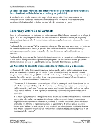 experimentar algunos moretones.
En todos los casos mencionados anteriormente de administración de materiales
de contraste (de sulfato de bario, yodados, y de gadolinio):
Si usted no ha sido sedado, no se necesita un período de recuperación. Usted puede retomar sus
actividades usuales y una dieta normal inmediatamente después del examen. Un incremento en la
ingestión de fluidos lo ayudará a eliminar los materiales de contraste de su cuerpo.
Embarazo y Materiales de Contraste
Antes de cualquier examen por imágenes, las mujeres siempre deben informar a su médico o tecnólogo de
rayos X si existe cualquier posibilidad de que estén embarazadas. Muchos exámenes por imágenes y
administraciones de materiales de contraste son evitados durante el embarazo para minimizar los riesgos
para el bebé.
En el caso de las imágenes por TAC, si una mujer embarazada debe someterse a un examen por imágenes
con un material de contraste yodado, el paciente debe tener una charla con su médico remitente y
radiólogo para entender los riesgos potenciales y los beneficios de una exploración mejorada por
contraste.
En el caso de las imágenes por RM, la administración de materiales de contraste de gadolinio usualmente
se evita debido al riesgo desconocido para el bebé, pero podría ser usado cuando se tiene que obtener
información crítica que sólo es accesible con el uso de materiales de contraste de gadolinio.
Los Materiales de Contraste Intravenosos (Yodo y Gadolinio) y la Lactancia:
Los fabricantes del medio de contraste intravenoso indican que las madres no deben amamantar a sus
bebés por 24-48 horas después de que las madres reciban medio de contraste. No obstante, tanto el
Colegio Americano de Radiología (ACR) como la Sociedad Europea de Radiología Urogenital dicen que
los datos disponibles sugieren que no hay riesgo en seguir amamantando después de recibir contraste
intravenoso. El Manual de Medios de Contraste dice:
"Un examen de la literatura no muestra ninguna evidencia para sugerir que la ingestión oral por un
bebé de la minima cantidad de medio de contraste de gadolinio que se excreta en la leche materna
podría causar efectos tóxicos. Creemos, por lo tanto, que los datos disponibles sugieren que no hay
riesgo en que la madre y el bebé siguen con amamantar y lactar después que la madre reciba un
agente tal.
Si la madre sigue preocupada sobre posibles malos efectos, se la debe dar la oportunidad para tomar
una decisión informada con respecto a si continua o si abstiene temporalmente de amamantar
después de recibir un medio de contraste de gadolinio. Si la madre así lo desea, puede abstener de
amamantar por 24 horas si exprime activamente la leche materna de ambos senos y la desecha
durante aquel periodo. En anticipación de esto, puede ser que ella quiere usar una bomba de seno
para obtener leche antes del estudio con contraste para alimentar el bebé durante el periodo de 24
horas después del examen."
Materiales de Contraste Página 7 de 8
Copyright© 2016, RadiologyInfo.org Repasada en Apr-11-2016
 