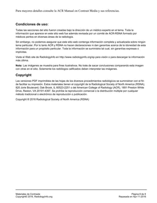 Para mayores detalles consulte la ACR Manual on Contrast Media y sus referencias.
Condiciones de uso:
Todas las secciones del sitio fueron creadas bajo la dirección de un médico experto en el tema. Toda la
información que aparece en este sitio web fue además revisada por un comité de ACR-RSNA formado por
médicos peritos en diversas áreas de la radiología.
Sin embargo, no podemos asegurar que este sitio web contenga información completa y actualizada sobre ningún
tema particular. Por lo tanto ACR y RSNA no hacen declaraciones ni dan garantías acerca de la idoneidad de esta
información para un propósito particular. Toda la información se suministra tal cual, sin garantías expresas o
implícitas.
Visite el Web site de RadiologyInfo en http://www.radiologyinfo.org/sp para visión o para descargar la información
más última.
Nota: Las imágenes se muestra para fines ilustrativos. No trate de sacar conclusiones comparando esta imagen
con otras en el sitio. Solamente los radiólogos calificados deben interpretar las imágenes.
Copyright
Las versiones PDF imprimibles de las hojas de los diversos procedimientos radiológicos se suministran con el fin
de facilitar su impresión. Estos materiales tienen el copyright de la Radiological Society of North America (RSNA),
820 Jorie Boulevard, Oak Brook, IL 60523-2251 o del American College of Radiology (ACR), 1891 Preston White
Drive, Reston, VA 20191-4397. Se prohíbe la reproducción comercial o la distribución múltiple por cualquier
método tradicional o electrónico de reproducción o publicación.
Copyright ® 2016 Radiological Society of North America (RSNA)
Materiales de Contraste Página 8 de 8
Copyright© 2016, RadiologyInfo.org Repasada en Apr-11-2016
 
