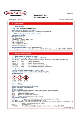 Page 1/11
Safety Data Sheet
acc. to OSHA HCS
Printing date 12/07/2015 Reviewed on 07/06/2015
42.0.1
* 1: Identification
· 1.1 Product identifier
· Trade name: Remover E-59A spraycan
· Application of the substance / the mixture
NDT Inspection penetrant remover “class 2” per AMS-2644/ASTM E-1417
· 1.3 Details of the supplier of the safety data sheet
· Manufacturer/Supplier:
Met-L-Chek Company
1639 Euclid Street
Santa Monica, California, 90404, U.S.A.
Phone: 1-310-450-1111
Fax: 1-310-452-4046
E-mail: info@met-l-chek.com
http://www.met-l-chek.com
· Information department: Product safety department
· 1.4 Emergency telephone number: Chemtrec +1-800-424-9300 in U.S.A.; outside U.S.A. 001-703-527-3887
* 2: Hazard(s) identification
· 2.1 Classification of the substance or mixture
· Classification according to Regulation (EC) No 1272/2008
Flam. Aerosol 1 H222-H229 Extremely flammable aerosol. Pressurized container: May burst if heated.
Skin Irrit. 2 H315 Causes skin irritation.
Eye Irrit. 2A H319 Causes serious eye irritation.
STOT SE 3 H336 May cause drowsiness or dizziness.
Asp. Tox. 1 H304 May be fatal if swallowed and enters airways.
· 2.2 Label elements
· Labelling according to Regulation (EC) No 1272/2008
The product is classified and labeled according to the CLP regulation.
· Hazard pictograms
GHS02 GHS07 GHS08
· Signal word Danger
· Hazard-determining components of labeling:
Naphtha (petroleum), hydrotreated light
· Hazard statements
H222-H229 Extremely flammable aerosol. Pressurized container: May burst if heated.
H315 Causes skin irritation.
H319 Causes serious eye irritation.
H336 May cause drowsiness or dizziness.
H304 May be fatal if swallowed and enters airways.
· Precautionary statements
P210 Keep away from heat/sparks/open flames/hot surfaces. No smoking.
P301+P310 IF SWALLOWED: Immediately call a doctor.
P305+P351+P338 If in eyes: Rinse cautiously with water for several minutes. Remove contact lenses, if
present and easy to do. Continue rinsing.
P405 Store locked up.
P410+P412 Protect from sunlight. Do not expose to temperatures exceeding 50°C/122°F.
(Contd. on page 2)
US
 