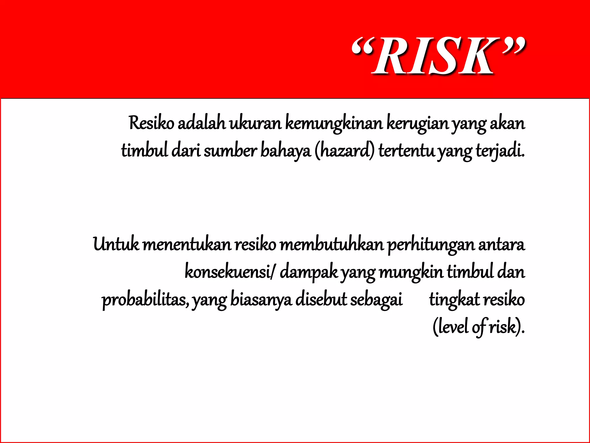 “RISK”
Resiko adalah ukuran kemungkinan kerugian yang akan
timbul dari sumber bahaya (hazard) tertentuyang terjadi.
Untukmenentukanresikomembutuhkan perhitunganantara
konsekuensi/ dampak yang mungkin timbul dan
probabilitas,yang biasanya disebut sebagai tingkat resiko
(level of risk).
 