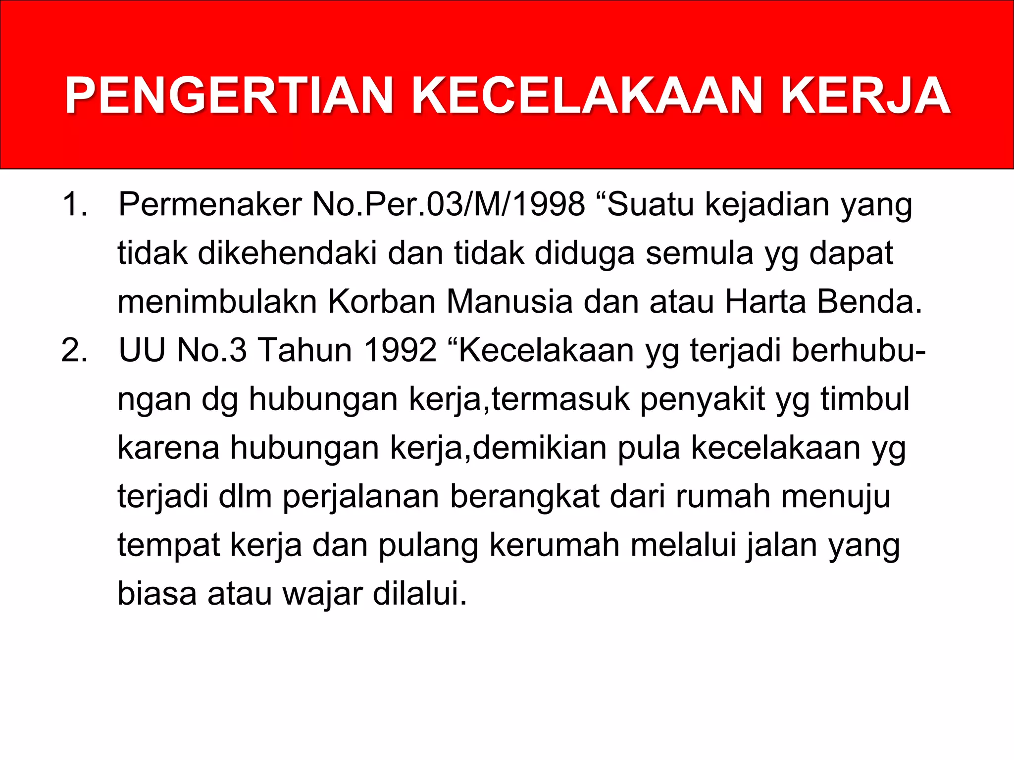 PENGERTIAN KECELAKAAN KERJA
1. Permenaker No.Per.03/M/1998 “Suatu kejadian yang
tidak dikehendaki dan tidak diduga semula yg dapat
menimbulakn Korban Manusia dan atau Harta Benda.
2. UU No.3 Tahun 1992 “Kecelakaan yg terjadi berhubu-
ngan dg hubungan kerja,termasuk penyakit yg timbul
karena hubungan kerja,demikian pula kecelakaan yg
terjadi dlm perjalanan berangkat dari rumah menuju
tempat kerja dan pulang kerumah melalui jalan yang
biasa atau wajar dilalui.
 