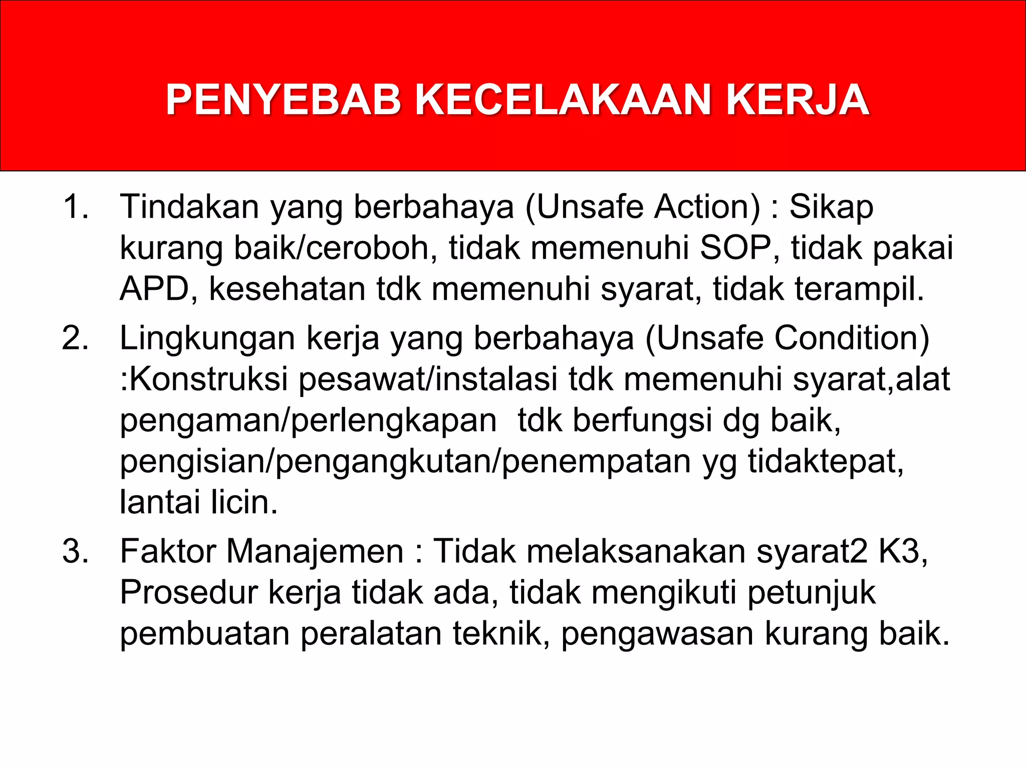 PENYEBAB KECELAKAAN KERJA
1. Tindakan yang berbahaya (Unsafe Action) : Sikap
kurang baik/ceroboh, tidak memenuhi SOP, tidak pakai
APD, kesehatan tdk memenuhi syarat, tidak terampil.
2. Lingkungan kerja yang berbahaya (Unsafe Condition)
:Konstruksi pesawat/instalasi tdk memenuhi syarat,alat
pengaman/perlengkapan tdk berfungsi dg baik,
pengisian/pengangkutan/penempatan yg tidaktepat,
lantai licin.
3. Faktor Manajemen : Tidak melaksanakan syarat2 K3,
Prosedur kerja tidak ada, tidak mengikuti petunjuk
pembuatan peralatan teknik, pengawasan kurang baik.
 