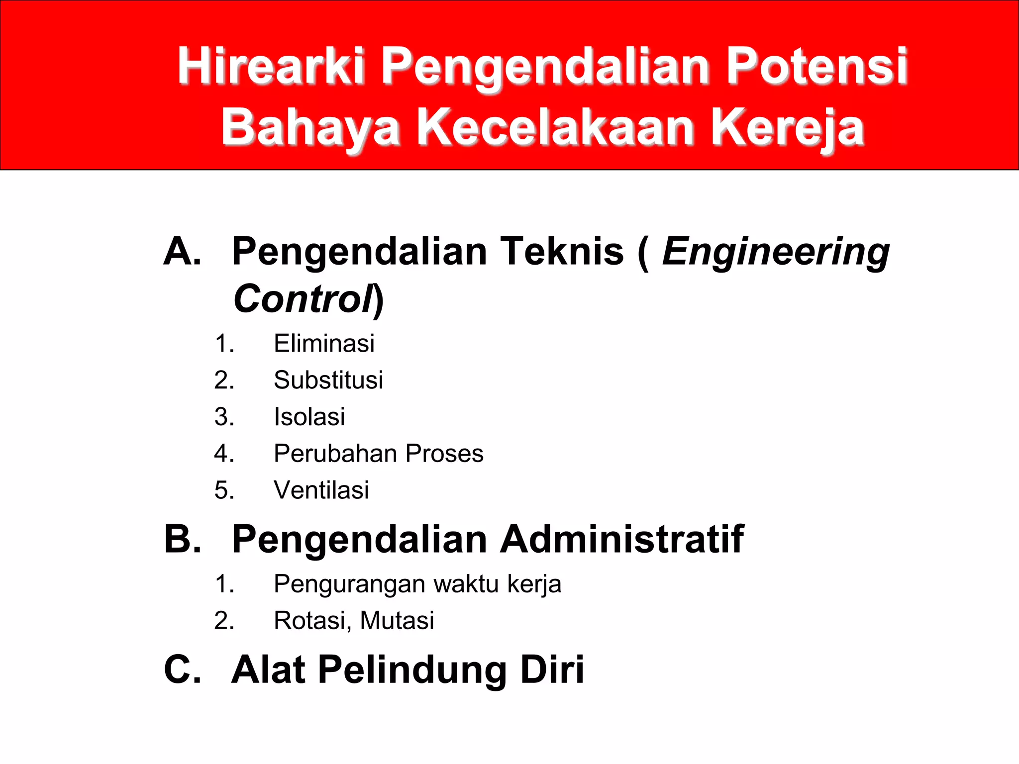 Hirearki Pengendalian Potensi
Bahaya Kecelakaan Kereja
A. Pengendalian Teknis ( Engineering
Control)
1. Eliminasi
2. Substitusi
3. Isolasi
4. Perubahan Proses
5. Ventilasi
B. Pengendalian Administratif
1. Pengurangan waktu kerja
2. Rotasi, Mutasi
C. Alat Pelindung Diri
 