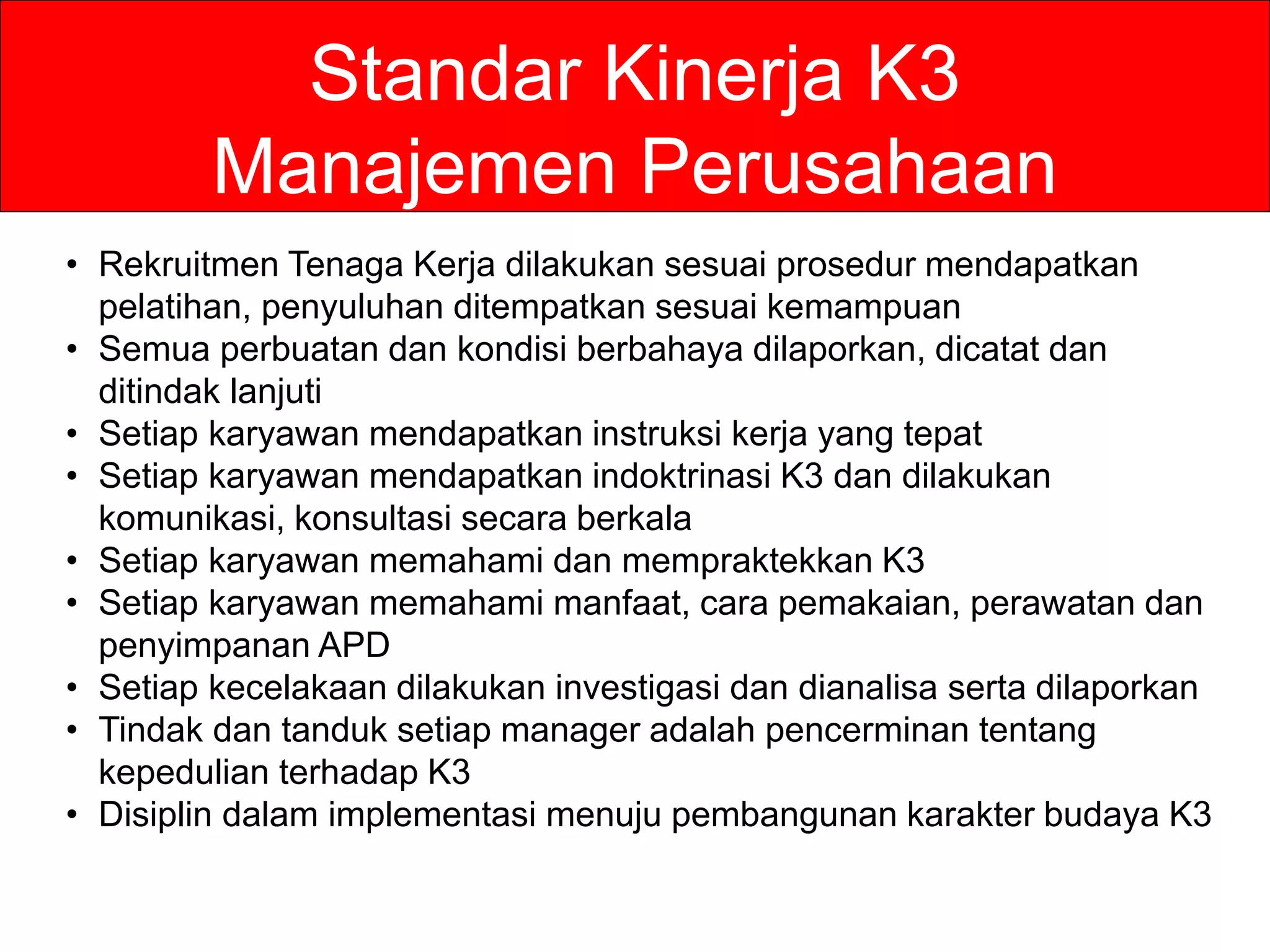 Standar Kinerja K3
Manajemen Perusahaan
• Rekruitmen Tenaga Kerja dilakukan sesuai prosedur mendapatkan
pelatihan, penyuluhan ditempatkan sesuai kemampuan
• Semua perbuatan dan kondisi berbahaya dilaporkan, dicatat dan
ditindak lanjuti
• Setiap karyawan mendapatkan instruksi kerja yang tepat
• Setiap karyawan mendapatkan indoktrinasi K3 dan dilakukan
komunikasi, konsultasi secara berkala
• Setiap karyawan memahami dan mempraktekkan K3
• Setiap karyawan memahami manfaat, cara pemakaian, perawatan dan
penyimpanan APD
• Setiap kecelakaan dilakukan investigasi dan dianalisa serta dilaporkan
• Tindak dan tanduk setiap manager adalah pencerminan tentang
kepedulian terhadap K3
• Disiplin dalam implementasi menuju pembangunan karakter budaya K3
 