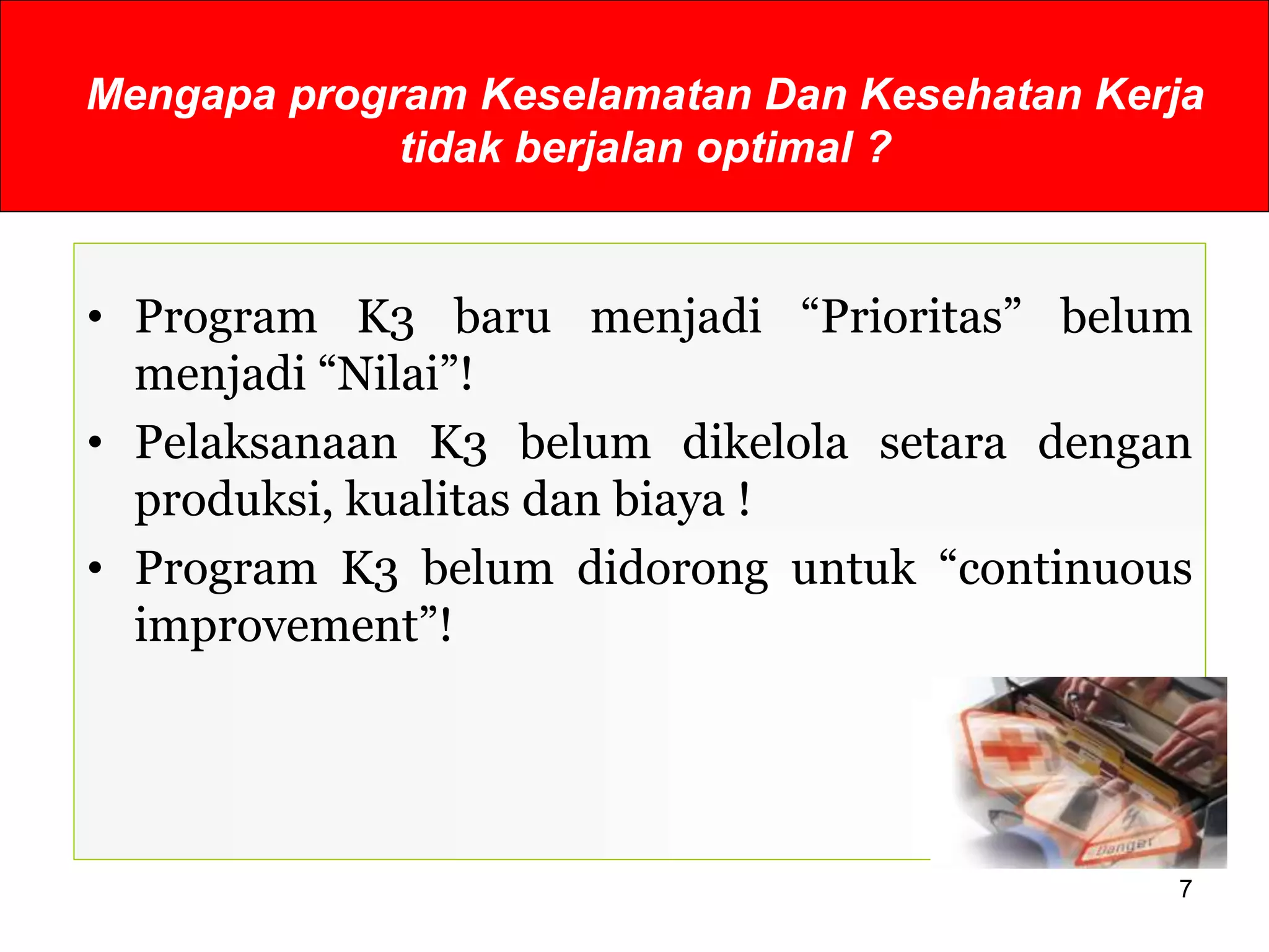 Mengapa program Keselamatan Dan Kesehatan Kerja
tidak berjalan optimal ?
• Program K3 baru menjadi “Prioritas” belum
menjadi “Nilai”!
• Pelaksanaan K3 belum dikelola setara dengan
produksi, kualitas dan biaya !
• Program K3 belum didorong untuk “continuous
improvement”!
7
 