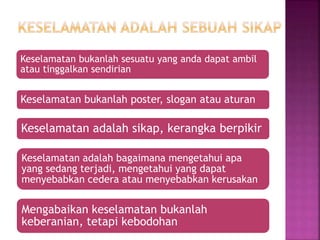 Keselamatan bukanlah sesuatu yang anda dapat ambil
atau tinggalkan sendirian
Keselamatan bukanlah poster, slogan atau aturan
Keselamatan adalah sikap, kerangka berpikir
Keselamatan adalah bagaimana mengetahui apa
yang sedang terjadi, mengetahui yang dapat
menyebabkan cedera atau menyebabkan kerusakan
Mengabaikan keselamatan bukanlah
keberanian, tetapi kebodohan
 