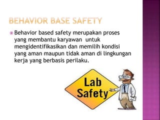  Behavior based safety merupakan proses
yang membantu karyawan untuk
mengidentifikasikan dan memilih kondisi
yang aman maupun tidak aman di lingkungan
kerja yang berbasis perilaku.
 