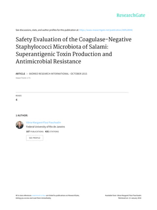 See	discussions,	stats,	and	author	profiles	for	this	publication	at:	https://www.researchgate.net/publication/289528948
Safety	Evaluation	of	the	Coagulase-Negative
Staphylococci	Microbiota	of	Salami:
Superantigenic	Toxin	Production	and
Antimicrobial	Resistance
ARTICLE		in		BIOMED	RESEARCH	INTERNATIONAL	·	OCTOBER	2015
Impact	Factor:	2.71
READS
4
1	AUTHOR:
Vânia	Margaret	Flosi	Paschoalin
Federal	University	of	Rio	de	Janeiro
107	PUBLICATIONS			435	CITATIONS			
SEE	PROFILE
All	in-text	references	underlined	in	blue	are	linked	to	publications	on	ResearchGate,
letting	you	access	and	read	them	immediately.
Available	from:	Vânia	Margaret	Flosi	Paschoalin
Retrieved	on:	12	January	2016
 