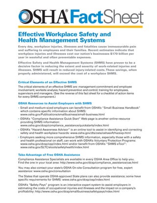 Critical Elements of an Effective SHMS
The critical elements of an effective SHMS are: management commitment and employee
involvement; worksite analysis; hazard prevention and control; training for employees,
supervisors and managers. (See the reverse of this fact sheet for a checklist of action items
for every SHMS component.)
OSHA Resources to Assist Employers with SHMS
• Small and medium-sized employers can benefit from OSHA’s “Small Business Handbook”
which contains specific information about SHMS:
www.osha.gov/Publications/smallbusiness/small-business.html
• OSHA’s “Compliance Assistance Quick Start” Web page is another online resource
providing SHMS information:
www.osha.gov/dcsp/compliance_assistance/quickstarts/index.html
• OSHA’s “Hazard Awareness Advisor” is an online tool to assist in identifying and correcting
safety and health workplace hazards: www.osha.gov/dts/osta/oshasoft/hazexp.html
• Employers seeking more comprehensive SHMS information, especially those with a safety
and health professional on staff, can work with OSHA’s Voluntary Protection Programs:
www.osha.gov/dcsp/vpp/index.html and/or benefit from OSHA’s “SHMS eTool”:
www.osha.gov/SLTC/etools/safetyhealth/index.html
Take Advantage of Free OSHA Assistance
Compliance Assistance Specialists are available in every OSHA Area Office to help you.
Find the one in your local area: http://www.osha.gov/dcsp/compliance_assistance/cas.html
You may also contact your state’s OSHA On-site Consultation program for free, expert
assistance: www.osha.gov/consultation
The States that operate OSHA-approved State plans can also provide assistance; some have
specific requirements for SHMS: www.osha.gov/dcsp/osp/index.html
OSHA’s “$afety Pays” program is an interactive expert system to assist employers in
estimating the costs of occupational injuries and illnesses and the impact on a company’s
profitability: http://www.osha.gov/dcsp/smallbusiness/safetypays/index.html
FactSheet
Effective Workplace Safety and
Health Management Systems
Every day, workplace injuries, illnesses and fatalities cause immeasurable pain
and suffering to employees and their families. Recent estimates indicate that
workplace injuries and illnesses cost our nation’s businesses $170 billion per
year in wasteful and often preventable expenses.
Effective Safety and Health Management Systems (SHMS) have proven to be a
decisive factor in reducing the extent and severity of work-related injuries and
illnesses. SHMS will result in reduced injury-related costs.These savings, when
properly administered, will exceed the cost of a workplace SHMS.
 