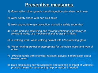 Preventive measures   1) Mount rail or other guards round inspection pits when not in use  2) Wear safety shoes with non-skid soles  3) Wear appropriate eye protection; consult a safety supervisor  4)  Learn and use safe lifting and moving techniques for heavy or awkward loads; use mechanical aids to assist in lifting  5) In welding work, wear welding helmet with UV-protecting glass  6)  Wear hearing protection appropriate for the noise levels and type of noise  7)  Protect hands with chemical-resistant gloves; if impractical, use a barrier cream  8) Train employees how to recognize and respond to threat of violence; provide means for summoning help, or escort if needed  