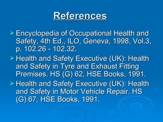 References   Encyclopedia of Occupational Health and Safety, 4th Ed., ILO, Geneva, 1998, Vol.3, p. 102.26 - 102.32.  Health and Safety Executive (UK): Health and Safety in Tyre and Exhaust Fitting Premises. HS (G) 62, HSE Books, 1991.  Health and Safety Executive (UK): Health and Safety in Motor Vehicle Repair. HS (G) 67, HSE Books, 1991. 