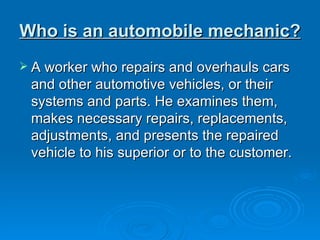 Who is an automobile mechanic?   A worker who repairs and overhauls cars and other automotive vehicles, or their systems and parts. He examines them, makes necessary repairs, replacements, adjustments, and presents the repaired vehicle to his superior or to the customer.  