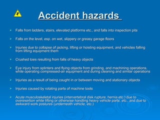Accident hazards   Falls from ladders, stairs, elevated platforms etc., and falls into inspection pits   Falls on the level, esp. on wet, slippery or greasy garage floors   Injuries due to collapse of jacking, lifting or hoisting equipment, and vehicles falling from lifting equipment them   Crushed toes resulting from falls of heavy objects   Eye injury from splinters and flying objects from grinding, and machining operations, while operating compressed-air equipment and during cleaning and similar operations   Injuries as a result of being caught in or between moving and stationary objects Injuries caused by rotating parts of machine tools   Acute musculoskeletal injuries (intervertebral disk rupture, hernia etc.) due to overexertion while lifting or otherwise handling heavy vehicle parts, etc., and due to awkward work postures (underneath vehicle, etc.) 