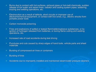 Burns due to contact with hot surfaces, exhaust pipes or hot-melt chemicals; sudden release of hot water and steam lines, radiator and cooling system pipes; soldering, brazing and welding operations, etc.   Electrocution as a result of defects, short circuits or improper use of electromechanical equipment, or contact with live wires, e.g., electric shocks from portable power tools   Carbon monoxide poisoning   Fires and explosions of spilled or leaked flammable/explosive substances, or by ignition of hydrogen released from batteries, or during flame cutting and welding operations, etc. Increased rate of road accidents during test driving   Punctures and cuts caused by sharp edges of hand tools, vehicle parts and sheet materials   Bursting of compressed-air lines or containers   Bursting of tires   Accidents due to improperly installed and maintained steam/water pressure cleaners 