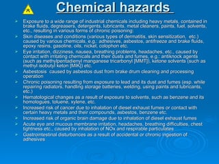 Chemical hazards   Exposure to a wide range of industrial chemicals including heavy metals, contained in brake fluids, degreasers, detergents, lubricants, metal cleaners, paints, fuel, solvents, etc., resulting in various forms of chronic poisoning:  Skin diseases and conditions (various types of dermatitis, skin sensitization,  etc.) caused by various chemicals, e.g.: adhesives, asbestos, antifreeze and brake fluids, epoxy resins, gasoline, oils, nickel, colophon etc.  Eye irritation, dizziness, nausea, breathing problems, headaches, etc., caused by contact with irritating chemicals and their dusts and fumes, e.g.: antiknock agents (such as methylpentadienyl manganese tricarbonyl [MMT]), ketone solvents (such as methyl isobutyl keton [MIK]) etc.  Asbestosis  caused by asbestos dust from brake drum cleaning and processing operation  Chronic poisoning resulting from exposure to lead and its dust and fumes (esp. while repairing radiators, handling storage batteries, welding, using paints and lubricants, etc.)  Hematological changes as a result of exposure to solvents, such as benzene and its homologues, toluene, xylene, etc.  Increased risk of cancer due to inhalation of diesel exhaust fumes or contact with certain heavy metals and their compounds, asbestos, benzene etc.  Increased risk of organic brain damage due to inhalation of diesel exhaust fumes  Acute eye and mucous membrane irritation, headaches, breathing difficulties, chest tightness etc., caused by inhalation of NOx and respirable particulates  Gastrointestinal disturbances as a result of accidental or chronic ingestion of adhesives 