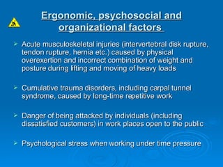 Ergonomic, psychosocial and organizational factors   Acute musculoskeletal injuries (intervertebral disk rupture, tendon rupture, hernia etc.) caused by physical overexertion and incorrect combination of weight and posture during lifting and moving of heavy loads Cumulative trauma disorders, including carpal tunnel syndrome, caused by long-time repetitive work Danger of being attacked by individuals (including dissatisfied customers) in work places open to the public Psychological stress when working under time pressure 