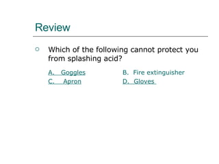 Review Which of the following cannot protect you from splashing acid? A.   Goggles B.  Fire extinguisher C.    Apron D.  Gloves   
