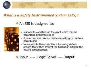 3
What is a Safety Instrumented System (SIS)?
An SIS is designed to:
respond to conditions in the plant which may be
hazardous in themselves or,
if no action was taken, could eventually give rise to a
hazard, and
to respond to these conditions by taking defined
actions that either prevent the hazard or mitigate the
hazard consequences.
Input ---- Logic Solver ---- Output
 