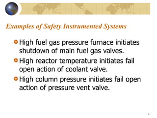 4
Examples of Safety Instrumented Systems
High fuel gas pressure furnace initiates
shutdown of main fuel gas valves.
High reactor temperature initiates fail
open action of coolant valve.
High column pressure initiates fail open
action of pressure vent valve.
 