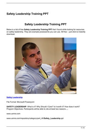 Safety Leadership Training PPT


                      Safety Leadership Training PPT
Below is a list of free Safety Leadership Training PPT that I found while looking for resources
on safety leadership. They are example powerpoints you can use. All free – just click to instantly
download.




Safety Leadership

File Format: Microsoft Powerpoint

SAFETY LEADERSHIP. What is it? Why Should I Care? Is it worth it? How does it work?
Program Objectives. Participants will be able to cite at least two reasons …

www.usmra.com

www.usmra.com/repository/category/part_46/Safety_Leadership.ppt




                                                                                            1/4
 