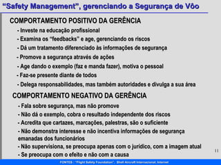 COMPORTAMENTO POSITIVO DA GERÊNCIA - Investe na educação profissional - Examina os “feedbacks” e age, gerenciando os riscos - Dá um tratamento diferenciado às informações de segurança - Promove a segurança através de ações - Age dando o exemplo (faz e manda fazer), motiva o pessoal - Faz-se presente diante de todos - Delega responsabilidades, mas também autoridades e divulga a sua área COMPORTAMENTO NEGATIVO DA GERÊNCIA - Fala sobre segurança, mas não promove  - Não dá o exemplo, cobra o resultado independente dos riscos  - Acredita que cartazes, marcações, palestras, são o suficiente - Não demonstra interesse e não incentiva informações de segurança emanadas dos funcionários - Não supervisiona, se preocupa apenas com o jurídico, com a imagem atual - Se preocupa com o efeito e não com a causa 