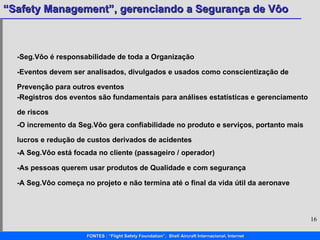 -Seg.Vôo é responsabilidade de toda a Organização -Eventos devem ser analisados, divulgados e usados como conscientização de Prevenção para outros eventos -Registros dos eventos são fundamentais para análises estatísticas e gerenciamento de riscos -O incremento da Seg.Vôo gera confiabilidade no produto e serviços, portanto mais lucros e redução de custos derivados de acidentes -A Seg.Vôo está focada no cliente (passageiro / operador) -As pessoas querem usar produtos de Qualidade e com segurança -A Seg.Vôo começa no projeto e não termina até o final da vida útil da aeronave  