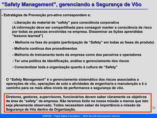 - Estratégias de Prevenção pro-ativa correspondem a: -  Liberação do material de “safety” para consciência corporativa  - Melhoria na fase do projeto (participação de “Safety” em todas as fases do produto)   - Melhoria contínua dos procedimentos   - Melhoria do treinamento tanto da empresa como dos parceiros e operadores   O “Safety Management” é o gerenciamento sistemático dos riscos associados a operações de vôo, operações de solo e atividades de engenharia e manutenção e é o caminho para os mais altos níveis de performance e segurança de vôo. Diretores, gestores, supervisores, funcionários devem saber claramente os objetivos da área de “safety” da empresa. Não teremos êxito na nossa missão a menos que isto seja plenamente observado. Todos necessitam saber da importância e missão da Segurança de Vôo dentro da Organização.  (A informação deve ser compartilhada para conseguir manter a consciência de risco por todas as pessoas envolvidas na empresa. Disseminar as lições aprendidas “lessons learned”)  - Ter uma política de identificação, análise e gerenciamento dos riscos   - Conscientizar toda a organização quanto à cultura de “Safety”   