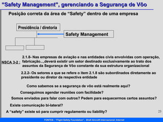 Posição correta da área de “Safety” dentro de uma empresa Presidência / diretoria Safety Management Como sabemos se a segurança de vôo está realmente aqui? Conseguimos agendar reuniões com facilidade? Somos enviados para falar com outros? Pedem para esquecermos certos assuntos? Existe comunicação bi-lateral? A “safety” existe só para cumprir regulamento ou liability? NSCA 3-2 : 2.1.8- Nas empresas de aviação e nas entidades civis envolvidas com operação, fabricação...,deverá existir um setor destinado exclusivamente ao trato dos assuntos da Segurança de Vôo constante da sua estrutura organizacional 2.2.2- Os setores a que se refere o item 2.1.8 são subordinados diretamente ao presidente ou diretor da respectiva entidade 