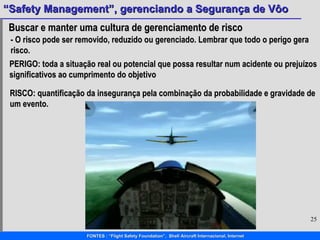 Buscar e manter uma cultura de gerenciamento de risco - O risco pode ser removido, reduzido ou gerenciado. Lembrar que todo o perigo gera risco. PERIGO: toda a situação real ou potencial que possa resultar num acidente ou prejuízos  significativos ao cumprimento do objetivo RISCO: quantificação da insegurança pela combinação da probabilidade e gravidade de um evento. 
