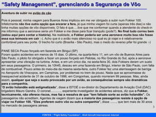 Aventura de subir no  avião do cão Pois é pessoal, minha viagem para Buenos Aires implicou em me ver obrigado a subir num Fokker 100. Infelizmente  não tive outra opção que encarar a fera,  já que minha viagem foi curta (apenas três dias) e não tinha muitas opções de vôo disponíveis. O fato é que.....tive que me conformar quando a atendente do check-in me informou que a aeronave seria um Fokker e me disse para ficar tranquilo (pode?).  No final tudo correu bem (estou aqui para contar a história).  Na realidade,  o Fokker poderia ser uma aeronave muito boa não fosse essa sua teimosia em cair  :-). Acho que é o avião mais silencioso no qual eu já viajei e é relativamente confortável para seu porte. O trecho foi curto (Brasília - São Paulo), mas o medo do reverso pifar foi grande :-) PANE SECA Pouso forçado em fazenda em Birigui (SP)  Foram quatro acidentes em menos de 15 dias. O último, na quarta-feira 11, em um vôo de Buenos Aires para São Paulo, o piloto foi obrigado a fazer um pouso forçado em Pelotas, no Rio Grande do Sul, após a aeronave apresentar uma vibração na turbina. Antes, e em um único dia, na sexta-feira 30, dois Fokkers deram um susto em seus passageiros. O primeiro, às 10h45, desceu em uma fazenda em Birigui, interior de São Paulo, com falta de combustível. Pouco antes do meio-dia da mesma sexta-feira, outro Fokker fez uma aterrissagem de barriga no Aeroporto de Viracopos, em Campinas, por problemas no trem de pouso. Nada que se aproximasse do inesquecível acidente de 31 de outubro de 1996, em Congonhas, quando morreram 99 pessoas. Mas, ainda assim,  qualquer que seja o susto provocado por um avião, as consequências sempre são dramáticas para a companhia.  “ O avião holandês está estigmatizado ”, disse a ISTOÉ o ex-diretor do Departamento de Aviação Civil (DAC) brigadeiro Mauro Gandra. O coronel............, experiente investigador de acidentes aéreos, diz que  o Fokker, tecnicamente, não oferece riscos, mas faz a ressalva de que “tem faltado sorte ao avião holandês”.  Os passageiros não acreditam. Agentes de viagem dizem que  a maioria dos passageiros resiste à opção de viajar no Fokker 100. “Eles preferem outro vôo ou outra companhia”,  disse ......., que tem mais de 30 anos  no mercado de passagens aéreas.  