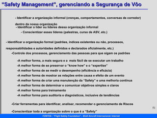 - Identificar a organização informal (crenças, comportamentos, conversas de corredor) dentro da nossa organização - Identificar o líder ou líderes dessa organização informal - Conscientizar esses líderes (palestras, curso de ASV, etc.) - Identificar a organização formal (padrões, índices existentes ou não, processos, responsabilidades e autoridades definidos e declarados oficialmente, etc.) -Controle dos processos, gerenciamento das pessoas para que sigam os padrões -A melhor forma, a mais segura e a  mais fácil de se executar um trabalho -A melhor forma de se preservar o “know how” e o “expertise” -A melhor forma de mostrar as relações entre causa e efeito de um evento -A melhor forma de criar uma manutenção da “Safety” e uma melhoria contínua -A melhor forma de determinar e comunicar objetivos simples e claros -A melhor forma para treinamento -A melhor forma de se medir o desempenho (eficiência e eficácia) -A melhor forma para auditoria e diagnósticos, inclusive de tendências -Criar ferramentas para identificar, analisar, recomendar o gerenciamento de Riscos -Conscientizar toda a organização sobre o que é a “Safety” 