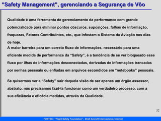 Se quisermos ver a “Safety” sair daquela visão de ser apenas um órgão assessor, abstrato, nós precisamos fazê-la funcionar como um verdadeiro processo, com a sua eficiência e eficácia medidas, através da Qualidade.  Qualidade é uma ferramenta de gerenciamento da performance com grande potencialidade para eliminar pontos obscuros, suposições, falhas de informação, fraquezas, Fatores Contribuintes, etc., que infestam o Sistema da Aviação nos dias de hoje. A maior barreira para um correto fluxo de informações, necessário para uma eficiente medida de performance da “ Safety ”, é a tendência de se ver bloqueado esse fluxo por ilhas de informações desconectadas, derivadas de informações trancadas por senhas pessoais ou enfiadas em arquivos escondidos em “ notebooks ” pessoais.  