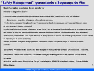1,5 5  5 Nas informações levantadas devem constar no mínimo os seguintes dados:  - Situações de Perigo semelhantes, já observadas anteriormente pelos colaboradores, mas não relatadas.  -Comentários e sugestões feitas pelos colaboradores das áreas.  - Custos de reparo caso a Situação de Perigo tivesse se concretizado (ex: se aquela asa tivesse colidido com a asa da outra aeronave). (custos estimados) - Custos de afastamento daquele colaborador se ele viesse a ser ferido caso a Situação de Perigo se tornasse um acidente (ex: estouro do pneu por manuseio inadequado) (valor de homem hora parado, custos hospitalares, etc). (estimados).  - Indenização por fatalidades caso aquela Situação de Perigo tivesse se tornado um acidente grave (estimar usando valores de indenizações de outros acidentes). -Valores estimados pela perda de equipamentos e aeronaves, caso a Situação de Perigo se tornasse incidente / acidente. -Levantar a Probabilidade, estimada, da Situação de Perigo ter se tornado um incidente / acidente. -Levantar a Gravidade, estimada, caso esta Situação de Perigo tivesse se tornado um incidente / acidente.  -Analisar os riscos da Situação de Perigo relatada pelo RELPER através da tabela,  Probabilidade X Gravidade. 