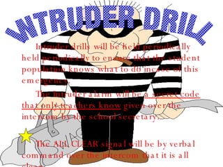 Intruder drills will be held periodically held periodically to ensure that the student population knows what to do incase of this emergency. The Intruder alarm will be  a secret code that only teachers know  given over the intercom by the school secretary.  The ALL CLEAR signal will be by verbal command over the intercom that it is all clear.  INTRUDER DRILL 