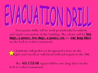 Evacuation drills will be held periodically for orderly and rapid evacuation of the building. The alarm will be  two rings, a pause, two rings, a pause, etc.  be  one long blast  on the bell or verbal command. Students will gather at designated areas on the campus and teachers will check roll and report to the HM. The  ALL CLEAR  signal will be one long blast on the bell or verbal command. EVACUATION DRILL 