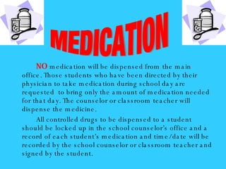 NO   medication will be dispensed from the main office. Those students who have been directed by their physician to take medication during school day are requested  to bring only the amount of medication needed for that day. The counselor or classroom teacher will dispense the medicine. All controlled drugs to be dispensed to a student should be locked up in the school counselor’s office and a record of each student’s medication and time/date will be recorded by the school counselor or classroom teacher and signed by the student. MEDICATION 