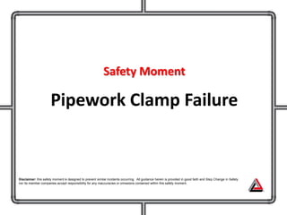 Safety Moment
Pipework Clamp Failure
Disclaimer: this safety moment is designed to prevent similar incidents occurring. All guidance herein is provided in good faith and Step Change in Safety
nor its member companies accept responsibility for any inaccuracies or omissions contained within this safety moment.
 