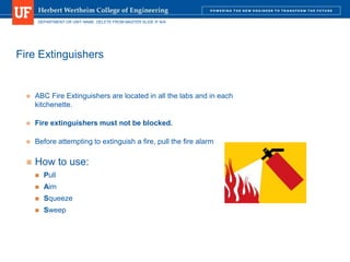 DEPARTMENT OR UNIT NAME. DELETE FROM MASTER SLIDE IF N/A
Fire Extinguishers
 ABC Fire Extinguishers are located in all the labs and in each
kitchenette.
 Fire extinguishers must not be blocked.
 Before attempting to extinguish a fire, pull the fire alarm
 How to use:
 Pull
 Aim
 Squeeze
 Sweep
 