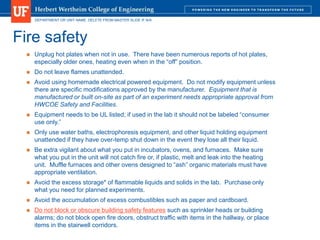 DEPARTMENT OR UNIT NAME. DELETE FROM MASTER SLIDE IF N/A
Fire safety
 Unplug hot plates when not in use. There have been numerous reports of hot plates,
especially older ones, heating even when in the “off” position.
 Do not leave flames unattended.
 Avoid using homemade electrical powered equipment. Do not modify equipment unless
there are specific modifications approved by the manufacturer. Equipment that is
manufactured or built on-site as part of an experiment needs appropriate approval from
HWCOE Safety and Facilities.
 Equipment needs to be UL listed; if used in the lab it should not be labeled “consumer
use only.”
 Only use water baths, electrophoresis equipment, and other liquid holding equipment
unattended if they have over-temp shut down in the event they lose all their liquid.
 Be extra vigilant about what you put in incubators, ovens, and furnaces. Make sure
what you put in the unit will not catch fire or, if plastic, melt and leak into the heating
unit. Muffle furnaces and other ovens designed to “ash” organic materials must have
appropriate ventilation.
 Avoid the excess storage* of flammable liquids and solids in the lab. Purchase only
what you need for planned experiments.
 Avoid the accumulation of excess combustibles such as paper and cardboard.
 Do not block or obscure building safety features such as sprinkler heads or building
alarms; do not block open fire doors, obstruct traffic with items in the hallway, or place
items in the stairwell corridors.
 