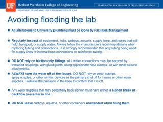 DEPARTMENT OR UNIT NAME. DELETE FROM MASTER SLIDE IF N/A
Avoiding flooding the lab
 All alterations to University plumbing must be done by Facilities Management
 Regularly inspect all equipment, tubs, carboys, aquaria, supply lines, and hoses that will
hold, transport, or supply water. Always follow the manufacture's recommendations when
replacing tubing and connections. It is strongly recommended that any tubing being used
for supply lines or internal hose connections be reinforced tubing.
 DO NOT rely on friction only fittings. ALL water connections must be secured by
threaded couplings, with glued joints, using appropriate hose clamps, or with other secure
attachments.
 ALWAYS turn the water off at the faucet. DO NOT rely on pinch clamps,
spray nozzles, or other similar devices as the primary shut off for hoses or other water
supplies. Release the pressure in the hose to confirm that it is off.
 Any water supplies that may potentially back siphon must have either a siphon break or
backflow preventer in line.
 DO NOT leave carboys, aquaria, or other containers unattended when filling them.
 
