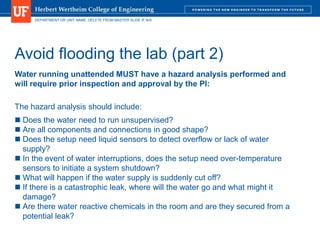 DEPARTMENT OR UNIT NAME. DELETE FROM MASTER SLIDE IF N/A
Avoid flooding the lab (part 2)
Water running unattended MUST have a hazard analysis performed and
will require prior inspection and approval by the PI:
The hazard analysis should include:
 Does the water need to run unsupervised?
 Are all components and connections in good shape?
 Does the setup need liquid sensors to detect overflow or lack of water
supply?
 In the event of water interruptions, does the setup need over-temperature
sensors to initiate a system shutdown?
 What will happen if the water supply is suddenly cut off?
 If there is a catastrophic leak, where will the water go and what might it
damage?
 Are there water reactive chemicals in the room and are they secured from a
potential leak?
 
