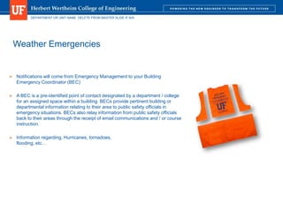 DEPARTMENT OR UNIT NAME. DELETE FROM MASTER SLIDE IF N/A
Weather Emergencies
 Notifications will come from Emergency Management to your Building
Emergency Coordinator (BEC)
 A BEC is a pre-identified point of contact designated by a department / college
for an assigned space within a building. BECs provide pertinent building or
departmental information relating to their area to public safety officials in
emergency situations. BECs also relay information from public safety officials
back to their areas through the receipt of email communications and / or course
instruction.
 Information regarding, Hurricanes, tornadoes,
flooding, etc…
 