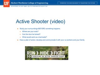 DEPARTMENT OR UNIT NAME. DELETE FROM MASTER SLIDE IF N/A
Active Shooter (video)
 Study your surroundings BEFORE something happens.
 Where are your exits?
 Can the door be locked?
 What would work as a barricade?
 Have a plan of action; develop and communicate it with your co-workers and your family
 
