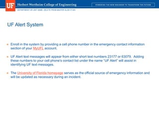 DEPARTMENT OR UNIT NAME. DELETE FROM MASTER SLIDE IF N/A
UF Alert System
 Enroll in the system by providing a cell phone number in the emergency contact information
section of your MyUFL account.
 UF Alert text messages will appear from either short text numbers 23177 or 63079. Adding
these numbers to your cell phone’s contact list under the name “UF Alert” will assist in
identifying UF text messages.
 The University of Florida homepage serves as the official source of emergency information and
will be updated as necessary during an incident.
 