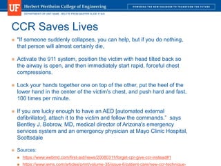 DEPARTMENT OR UNIT NAME. DELETE FROM MASTER SLIDE IF N/A
CCR Saves Lives
 "If someone suddenly collapses, you can help, but if you do nothing,
that person will almost certainly die,
 Activate the 911 system, position the victim with head tilted back so
the airway is open, and then immediately start rapid, forceful chest
compressions.
 Lock your hands together one on top of the other, put the heel of the
lower hand in the center of the victim's chest, and push hard and fast,
100 times per minute.
 If you are lucky enough to have an AED [automated external
defibrillator], attach it to the victim and follow the commands.” says
Bentley J. Bobrow, MD, medical director of Arizona's emergency
services system and an emergency physician at Mayo Clinic Hospital,
Scottsdale
 Sources:
 https://www.webmd.com/first-aid/news/20080311/forget-cpr-give-ccr-instead#1
 https://www.jems.com/articles/print/volume-35/issue-6/patient-care/new-ccr-technique-
 